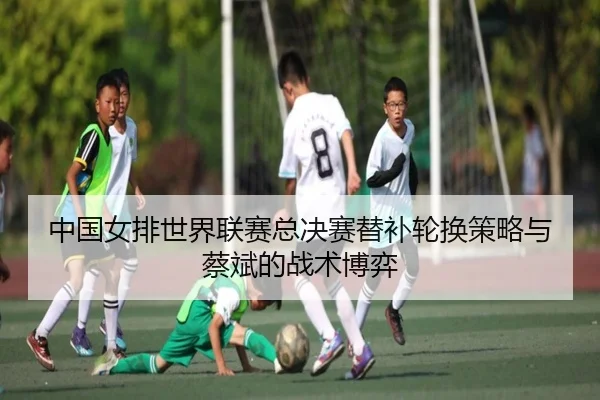 中国女排世界联赛总决赛替补轮换策略与蔡斌的战术博弈