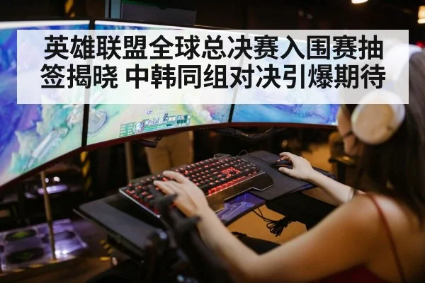 英雄联盟全球总决赛入围赛抽签揭晓 中韩同组对决引爆期待
