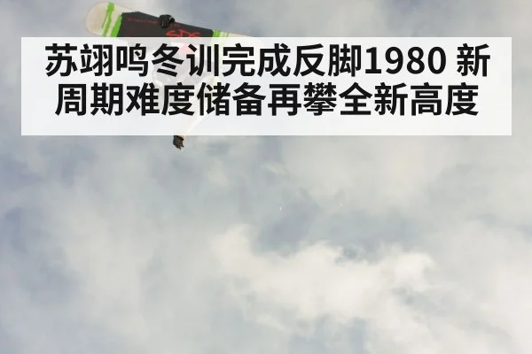 苏翊鸣冬训完成反脚1980 新周期难度储备再攀全新高度